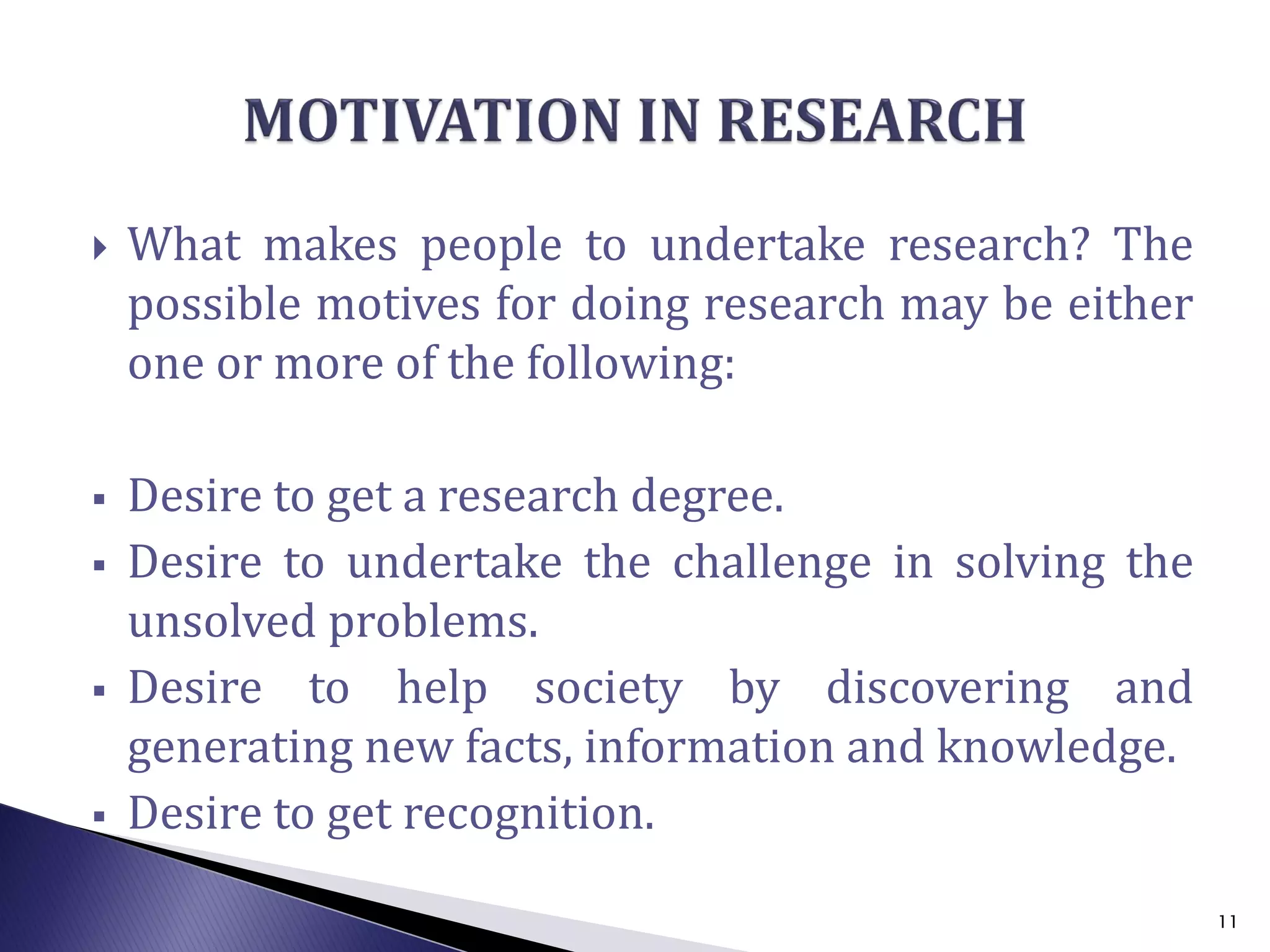  What makes people to undertake research? The
possible motives for doing research may be either
one or more of the following:
 Desire to get a research degree.
 Desire to undertake the challenge in solving the
unsolved problems.
 Desire to help society by discovering and
generating new facts, information and knowledge.
 Desire to get recognition.
11
 