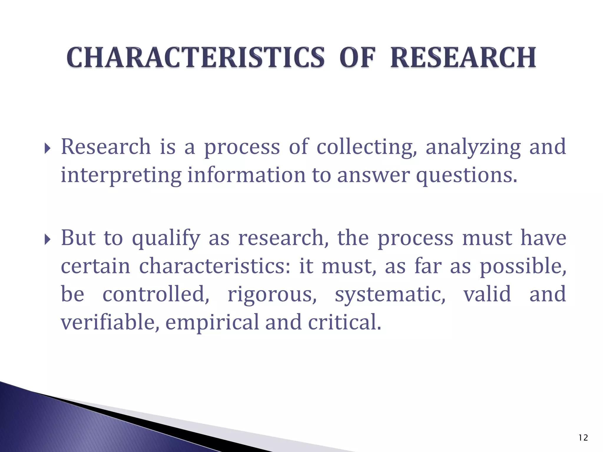  Research is a process of collecting, analyzing and
interpreting information to answer questions.
 But to qualify as research, the process must have
certain characteristics: it must, as far as possible,
be controlled, rigorous, systematic, valid and
verifiable, empirical and critical.
12
 