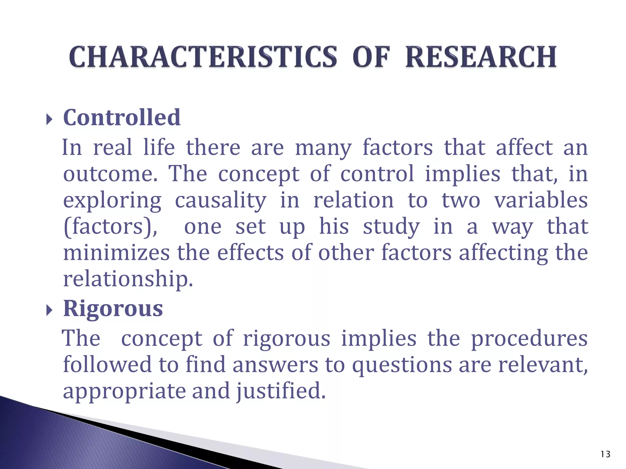  Controlled
In real life there are many factors that affect an
outcome. The concept of control implies that, in
exploring causality in relation to two variables
(factors), one set up his study in a way that
minimizes the effects of other factors affecting the
relationship.
 Rigorous
The concept of rigorous implies the procedures
followed to find answers to questions are relevant,
appropriate and justified.
13
 