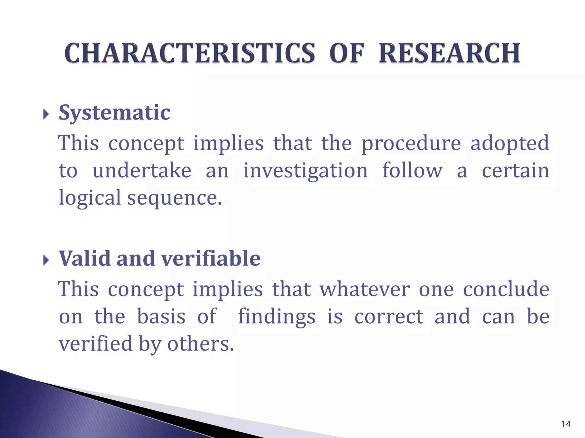  Systematic
This concept implies that the procedure adopted
to undertake an investigation follow a certain
logical sequence.
 Valid and verifiable
This concept implies that whatever one conclude
on the basis of findings is correct and can be
verified by others.
14
 