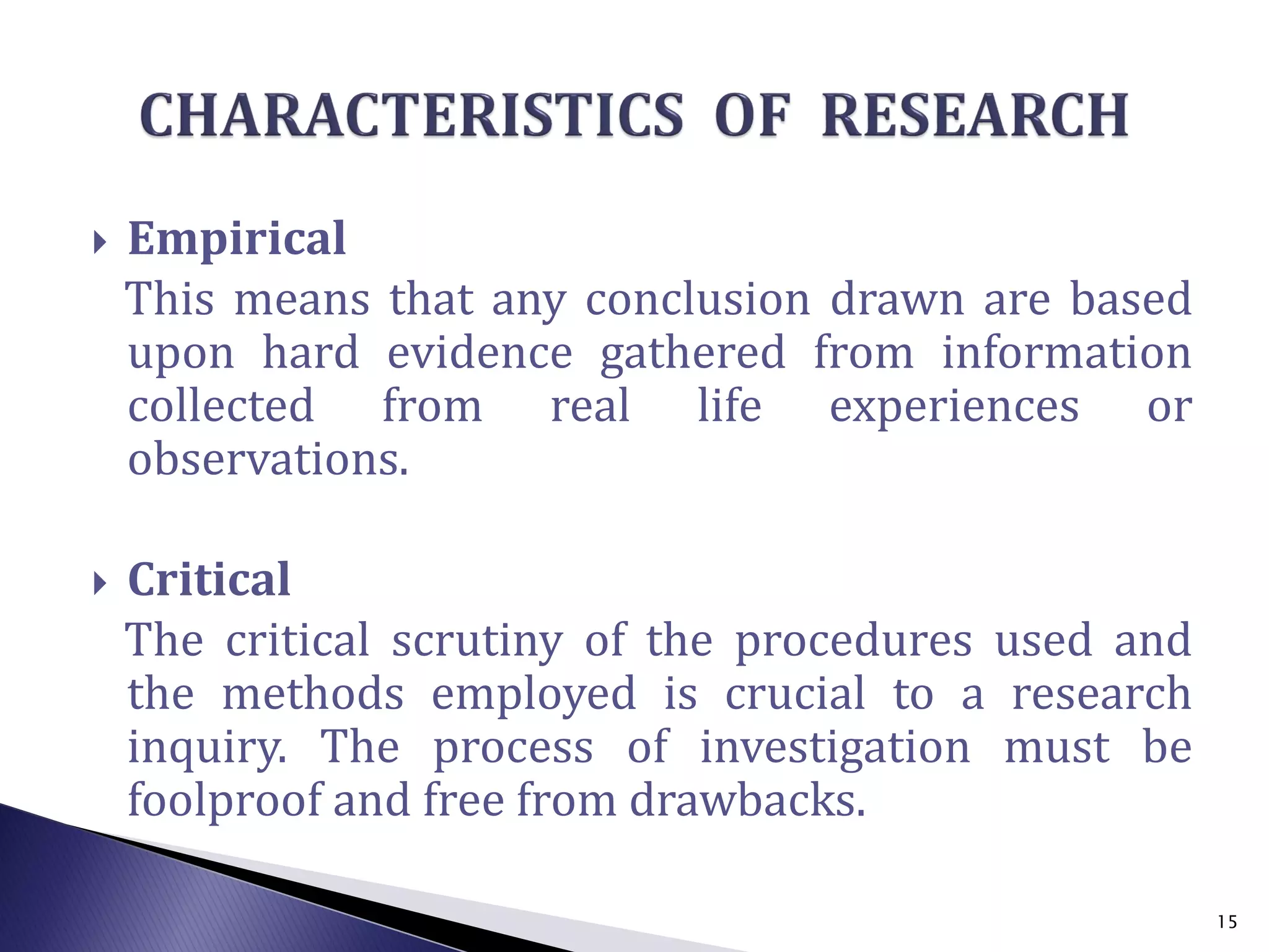  Empirical
This means that any conclusion drawn are based
upon hard evidence gathered from information
collected from real life experiences or
observations.
 Critical
The critical scrutiny of the procedures used and
the methods employed is crucial to a research
inquiry. The process of investigation must be
foolproof and free from drawbacks.
15
 
