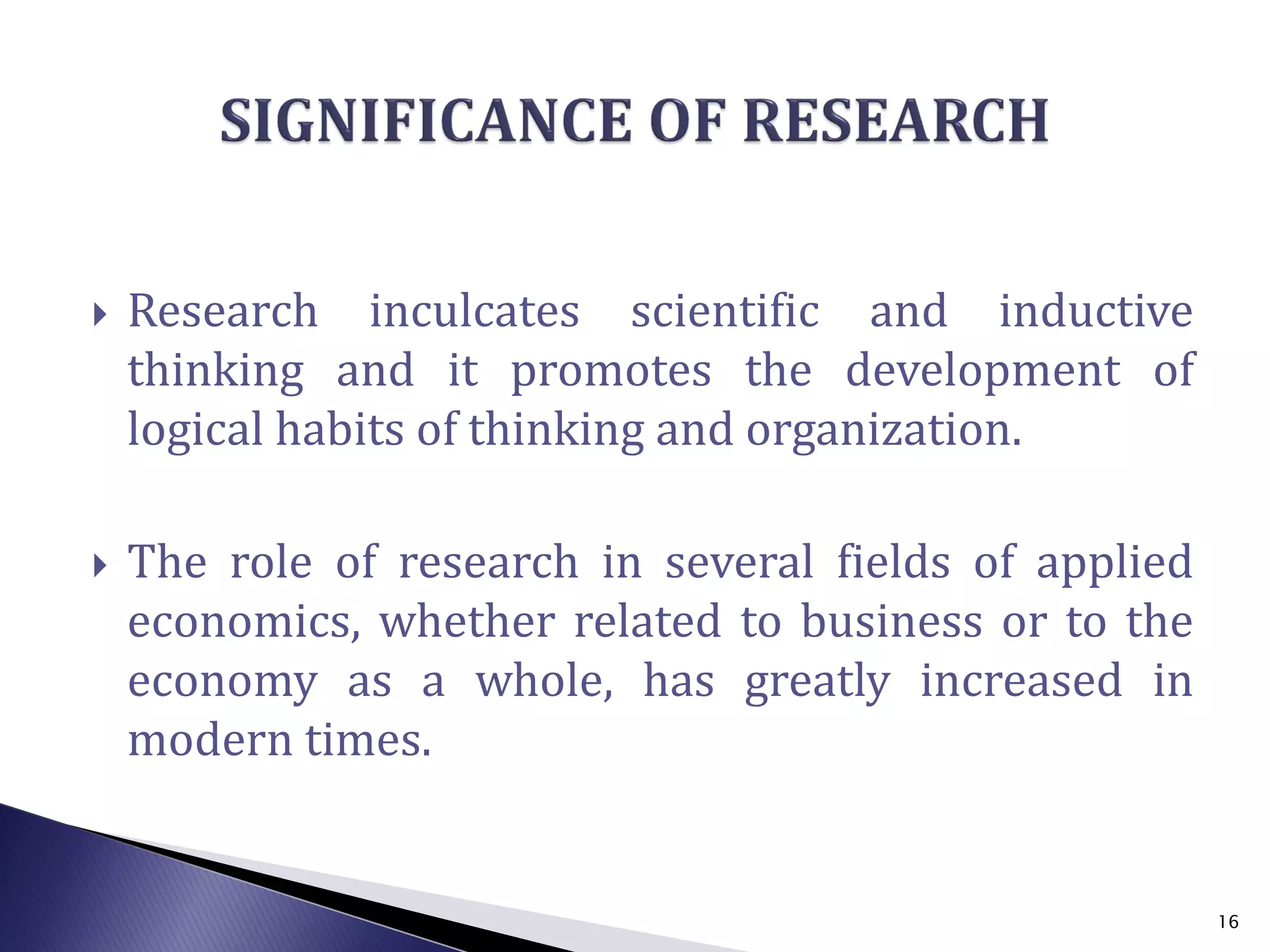  Research inculcates scientific and inductive
thinking and it promotes the development of
logical habits of thinking and organization.
 The role of research in several fields of applied
economics, whether related to business or to the
economy as a whole, has greatly increased in
modern times.
16
 
