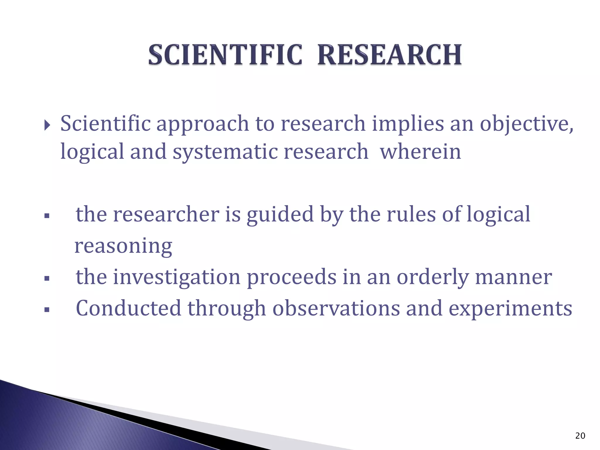  Scientific approach to research implies an objective,
logical and systematic research wherein
 the researcher is guided by the rules of logical
reasoning
 the investigation proceeds in an orderly manner
 Conducted through observations and experiments
20
 