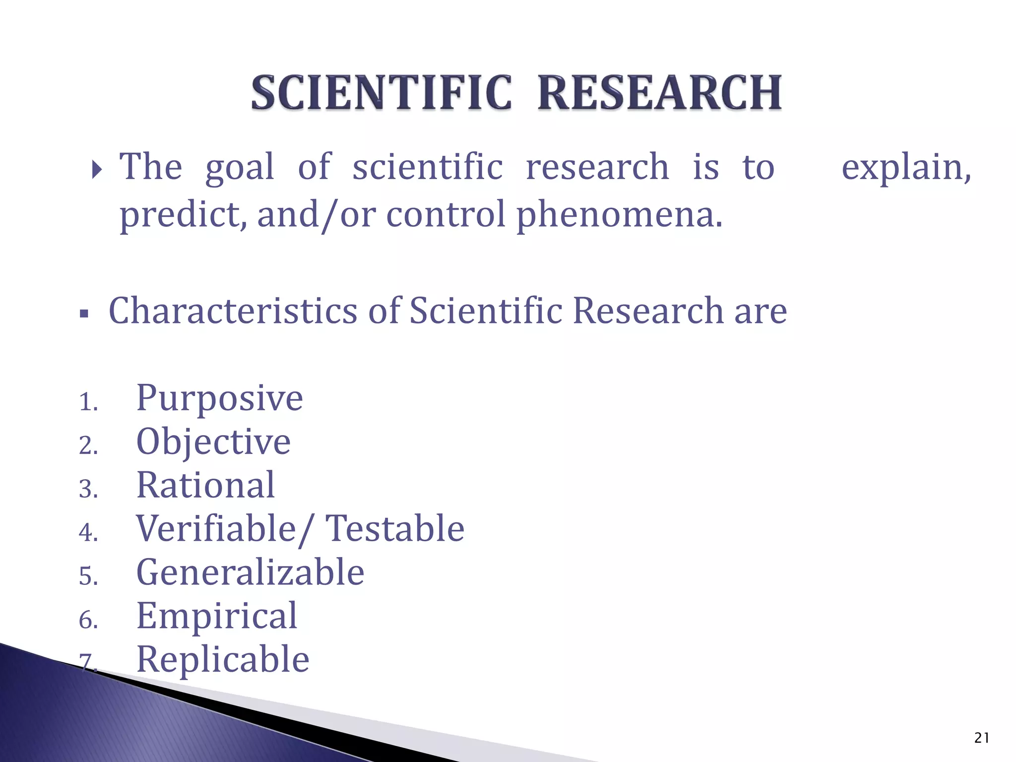  The goal of scientific research is to explain,
predict, and/or control phenomena.
 Characteristics of Scientific Research are
1. Purposive
2. Objective
3. Rational
4. Verifiable/ Testable
5. Generalizable
6. Empirical
7. Replicable
21
 