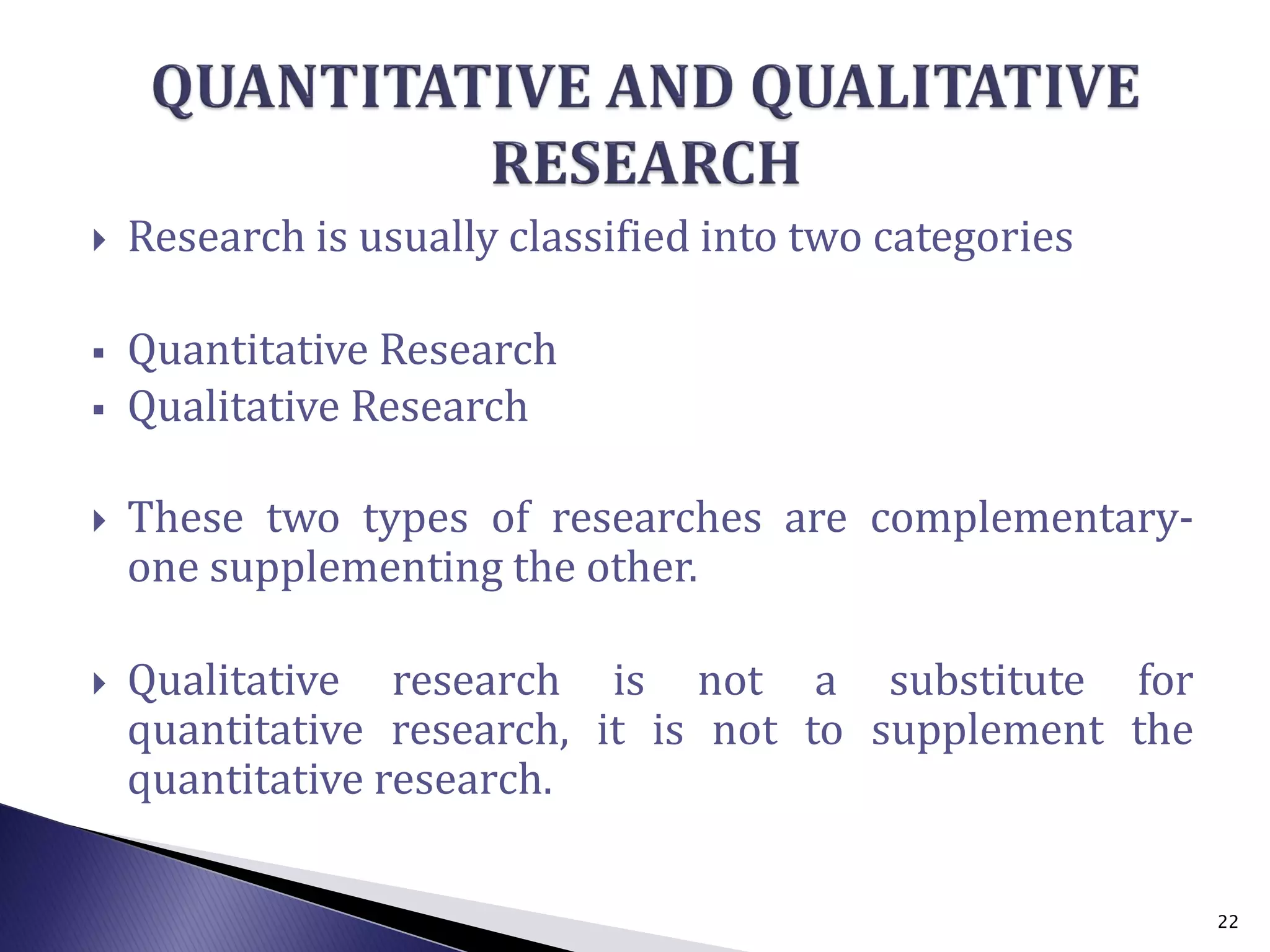  Research is usually classified into two categories
 Quantitative Research
 Qualitative Research
 These two types of researches are complementary-
one supplementing the other.
 Qualitative research is not a substitute for
quantitative research, it is not to supplement the
quantitative research.
22
 