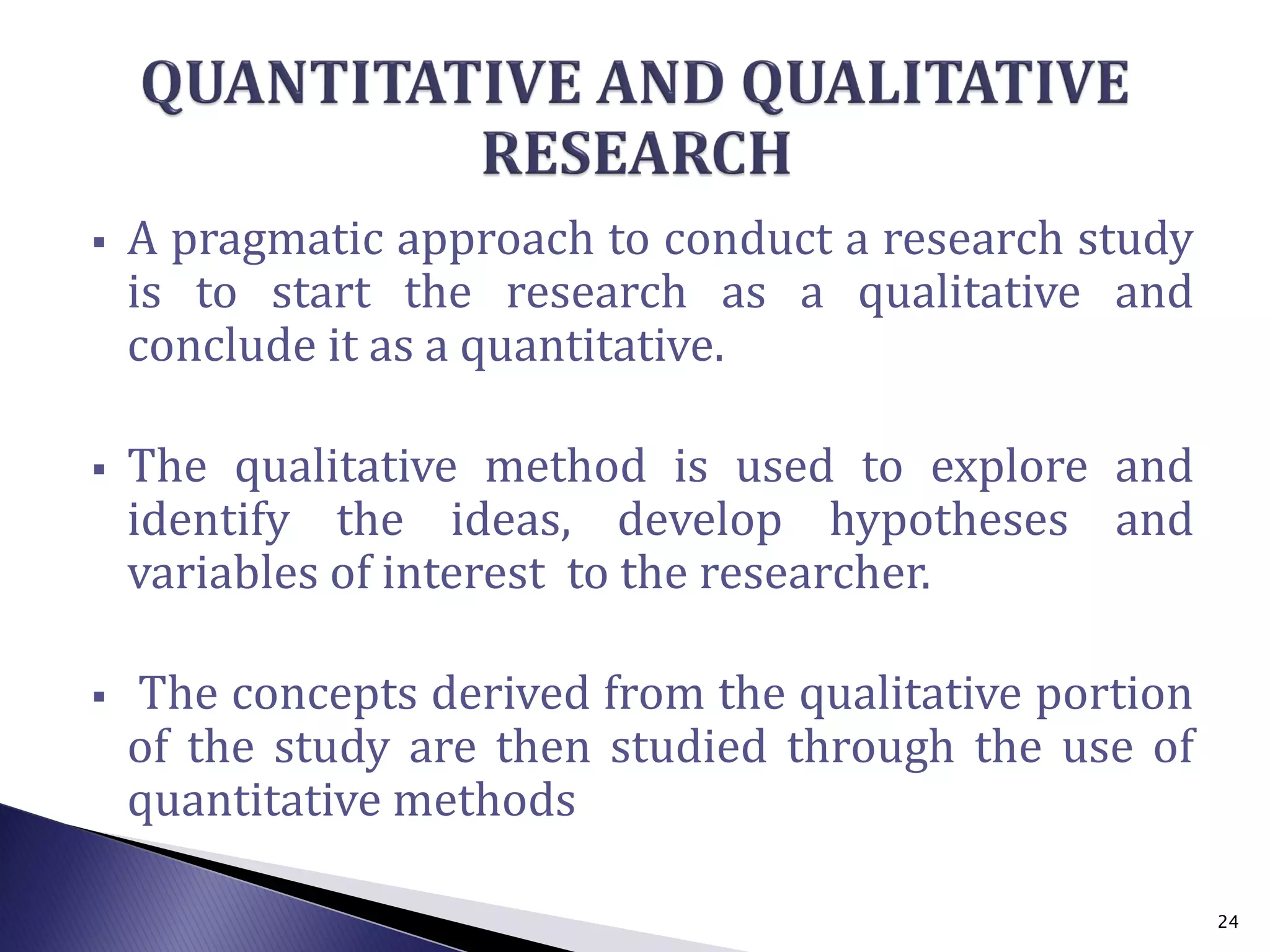  A pragmatic approach to conduct a research study
is to start the research as a qualitative and
conclude it as a quantitative.
 The qualitative method is used to explore and
identify the ideas, develop hypotheses and
variables of interest to the researcher.
 The concepts derived from the qualitative portion
of the study are then studied through the use of
quantitative methods
24
 