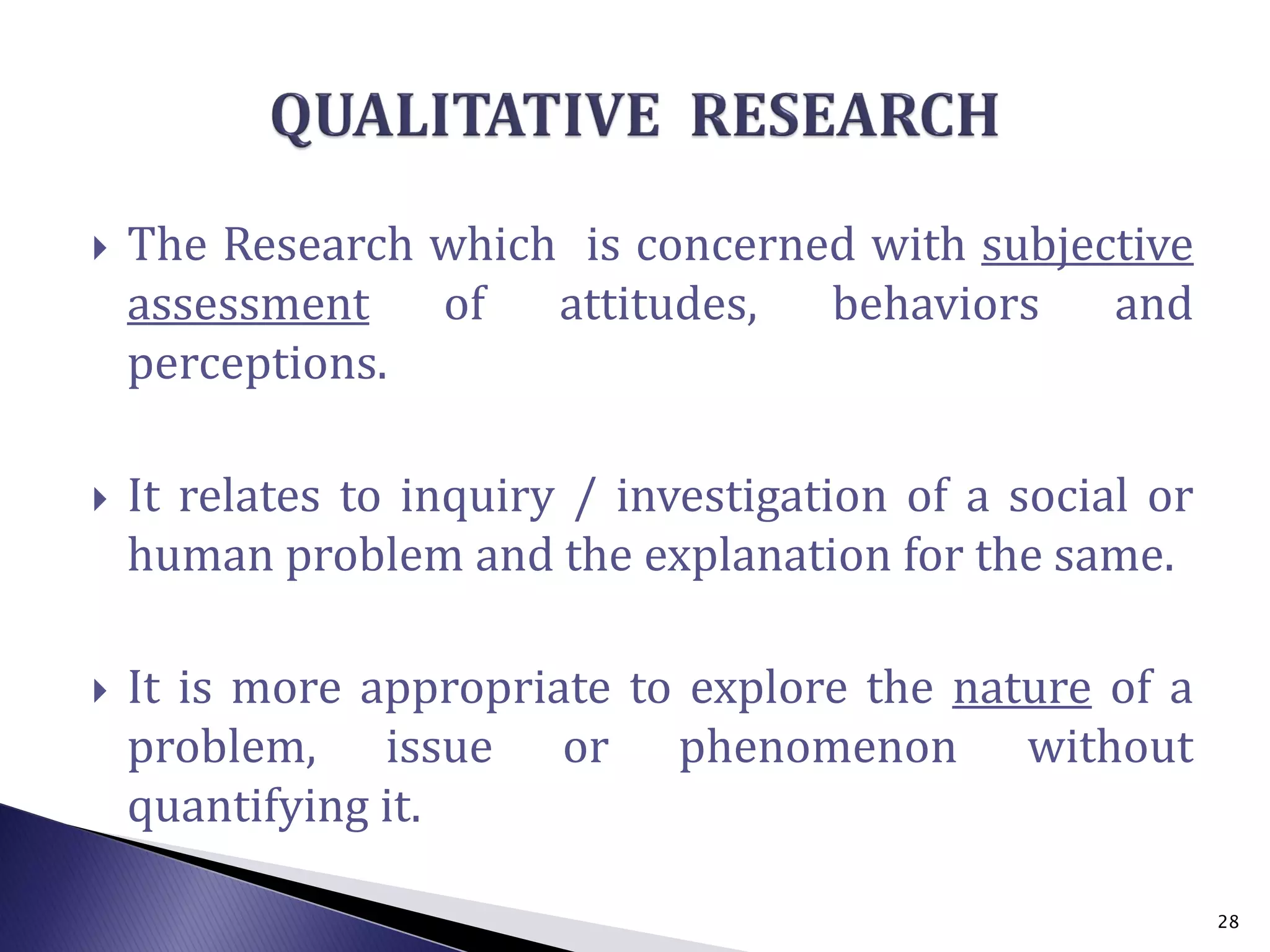  The Research which is concerned with subjective
assessment of attitudes, behaviors and
perceptions.
 It relates to inquiry / investigation of a social or
human problem and the explanation for the same.
 It is more appropriate to explore the nature of a
problem, issue or phenomenon without
quantifying it.
28
 