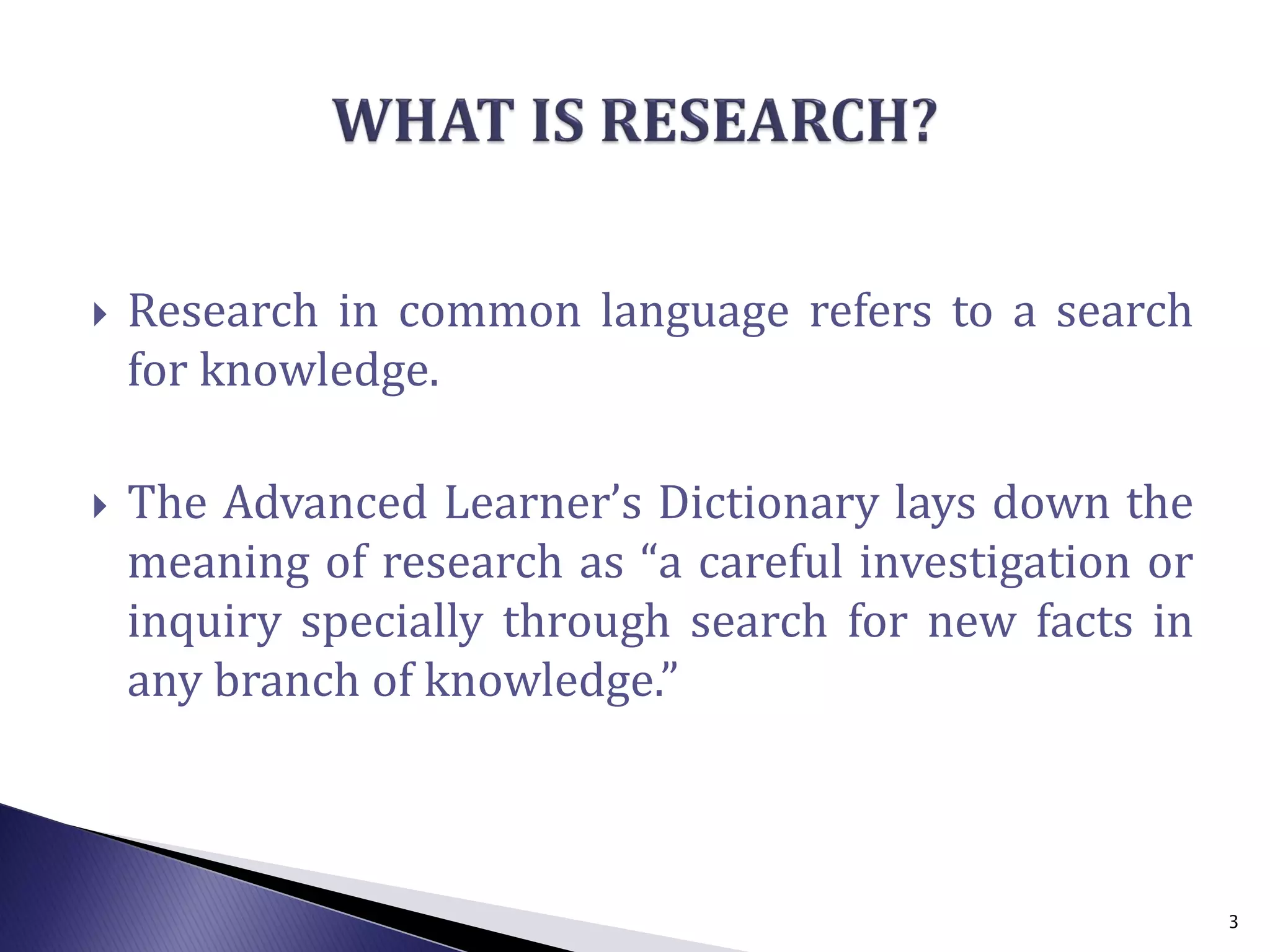  Research in common language refers to a search
for knowledge.
 The Advanced Learner’s Dictionary lays down the
meaning of research as “a careful investigation or
inquiry specially through search for new facts in
any branch of knowledge.”
3
 