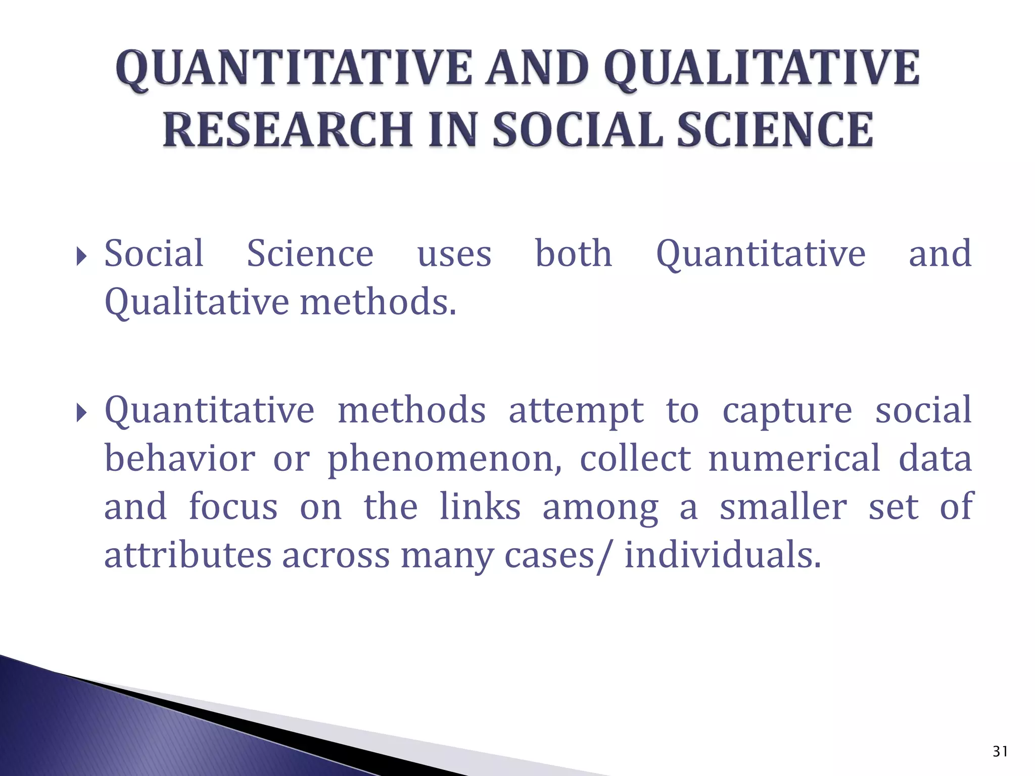  Social Science uses both Quantitative and
Qualitative methods.
 Quantitative methods attempt to capture social
behavior or phenomenon, collect numerical data
and focus on the links among a smaller set of
attributes across many cases/ individuals.
31
 