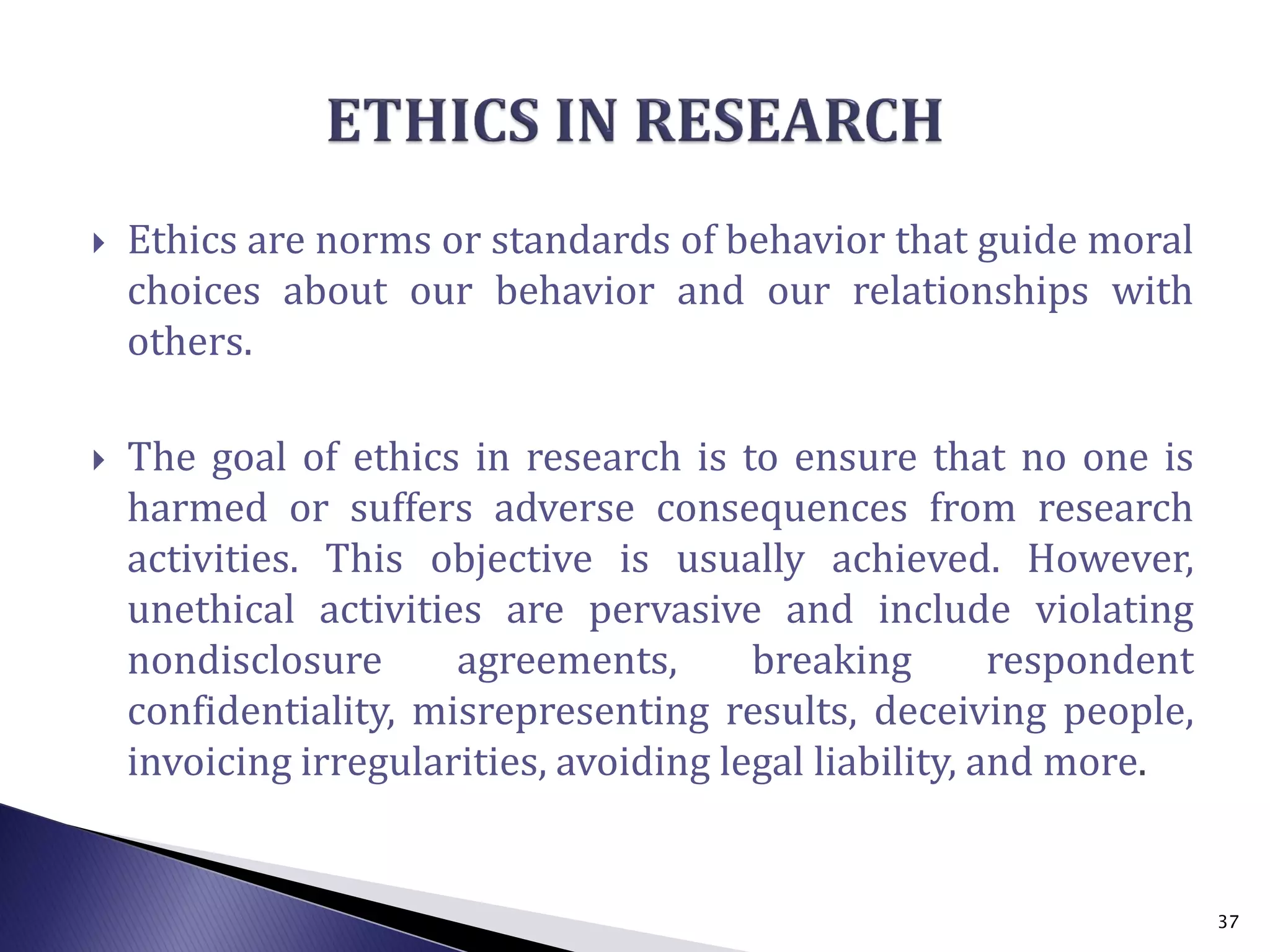  Ethics are norms or standards of behavior that guide moral
choices about our behavior and our relationships with
others.
 The goal of ethics in research is to ensure that no one is
harmed or suffers adverse consequences from research
activities. This objective is usually achieved. However,
unethical activities are pervasive and include violating
nondisclosure agreements, breaking respondent
confidentiality, misrepresenting results, deceiving people,
invoicing irregularities, avoiding legal liability, and more.
37
 