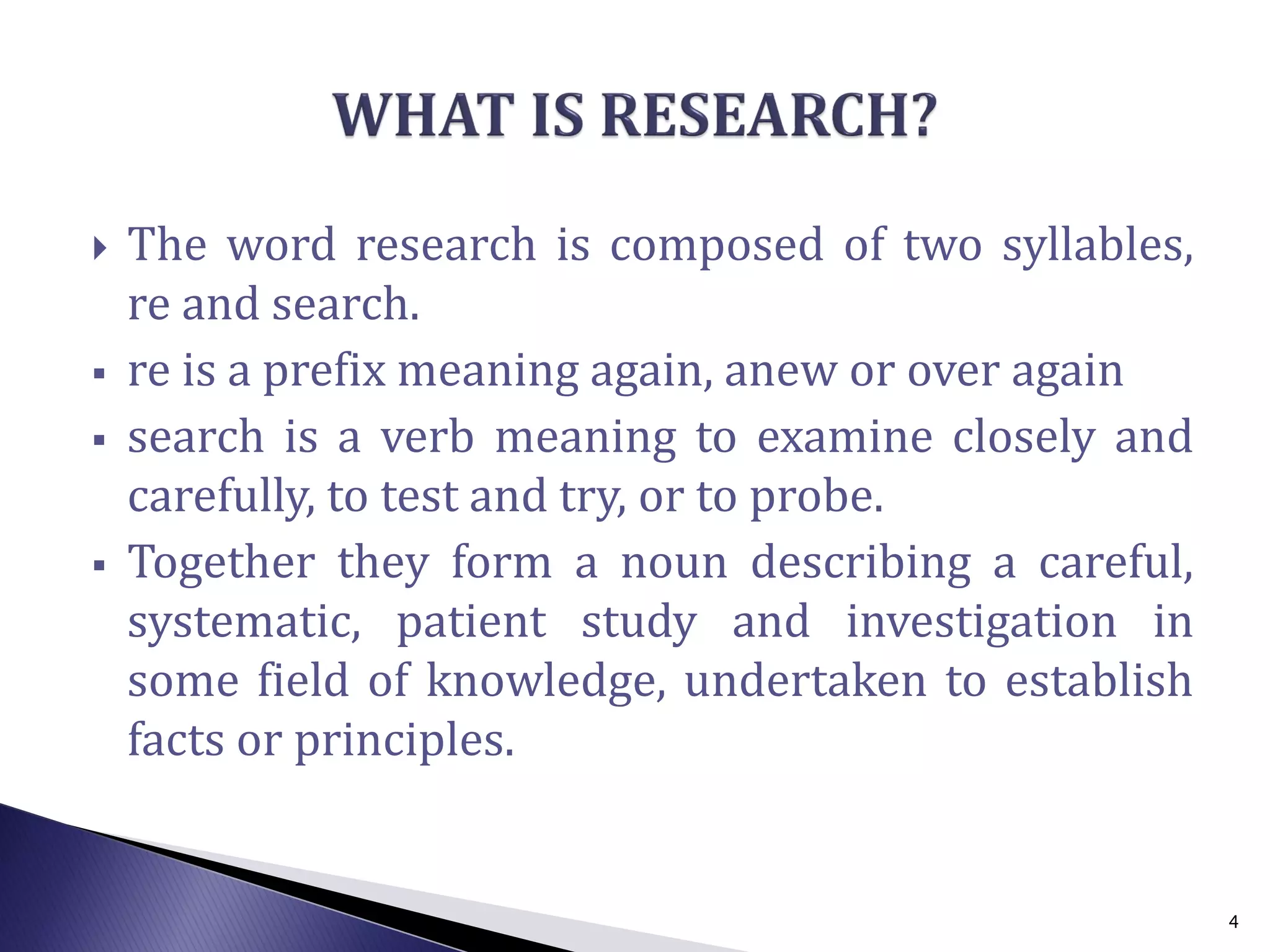  The word research is composed of two syllables,
re and search.
 re is a prefix meaning again, anew or over again
 search is a verb meaning to examine closely and
carefully, to test and try, or to probe.
 Together they form a noun describing a careful,
systematic, patient study and investigation in
some field of knowledge, undertaken to establish
facts or principles.
4
 