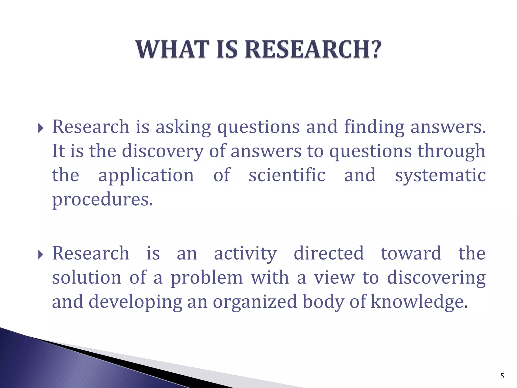  Research is asking questions and finding answers.
It is the discovery of answers to questions through
the application of scientific and systematic
procedures.
 Research is an activity directed toward the
solution of a problem with a view to discovering
and developing an organized body of knowledge.
5
 