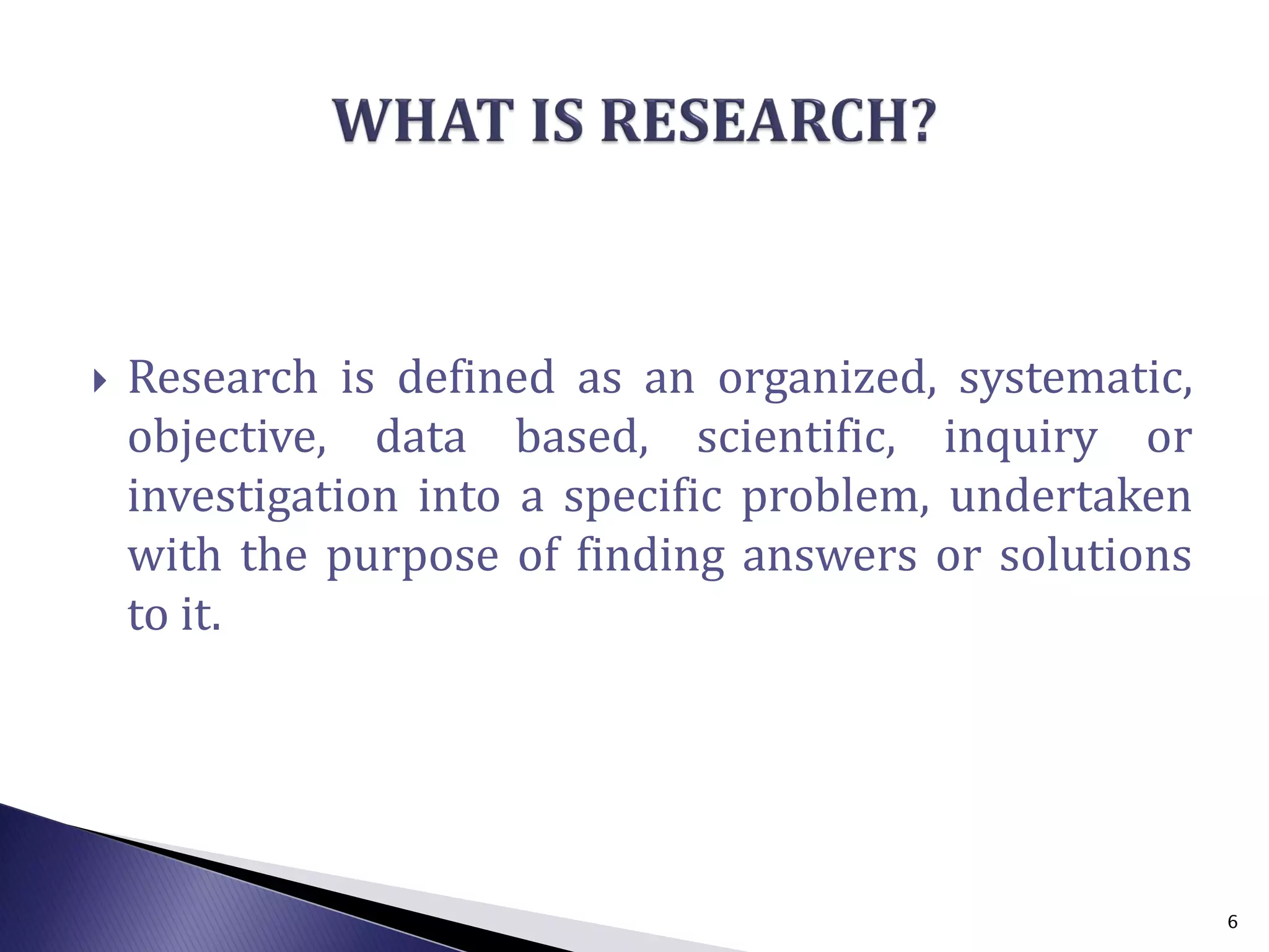  Research is defined as an organized, systematic,
objective, data based, scientific, inquiry or
investigation into a specific problem, undertaken
with the purpose of finding answers or solutions
to it.
6
 