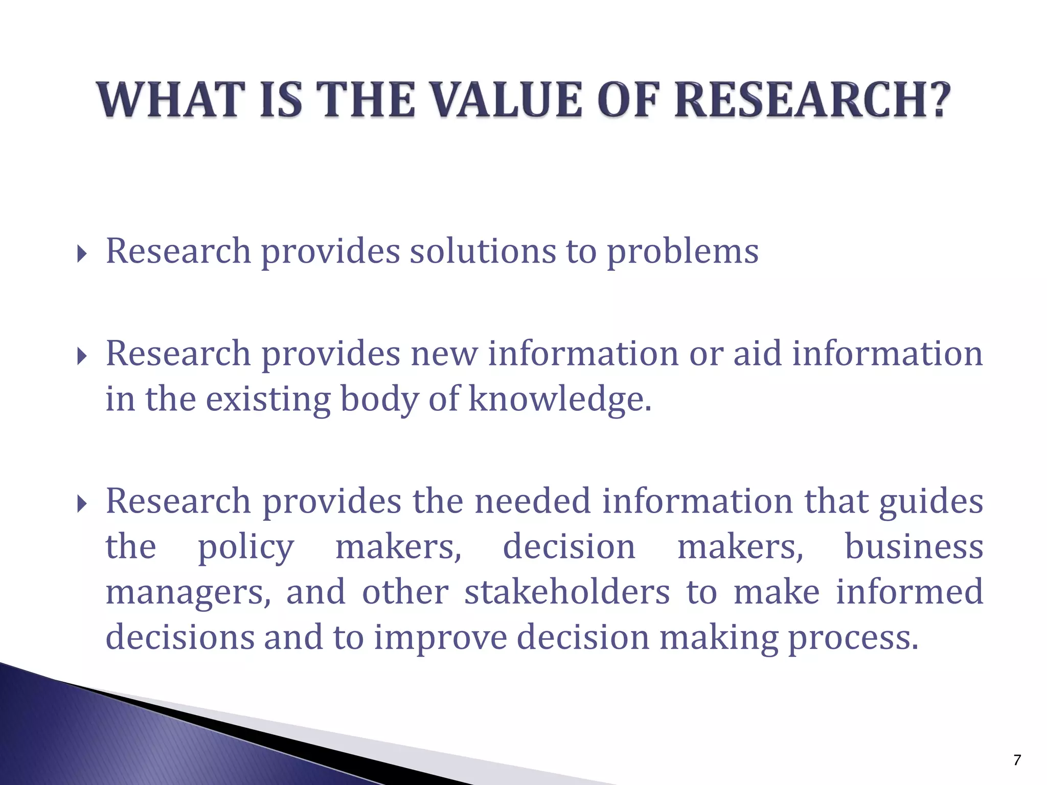  Research provides solutions to problems
 Research provides new information or aid information
in the existing body of knowledge.
 Research provides the needed information that guides
the policy makers, decision makers, business
managers, and other stakeholders to make informed
decisions and to improve decision making process.
7
 