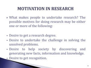  What makes people to undertake research? The
possible motives for doing research may be either
one or more of the following:
 Desire to get a research degree.
 Desire to undertake the challenge in solving the
unsolved problems.
 Desire to help society by discovering and
generating new facts, information and knowledge.
 Desire to get recognition.
11
 
