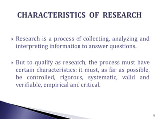  Research is a process of collecting, analyzing and
interpreting information to answer questions.
 But to qualify as research, the process must have
certain characteristics: it must, as far as possible,
be controlled, rigorous, systematic, valid and
verifiable, empirical and critical.
12
 