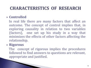  Controlled
In real life there are many factors that affect an
outcome. The concept of control implies that, in
exploring causality in relation to two variables
(factors), one set up his study in a way that
minimizes the effects of other factors affecting the
relationship.
 Rigorous
The concept of rigorous implies the procedures
followed to find answers to questions are relevant,
appropriate and justified.
13
 