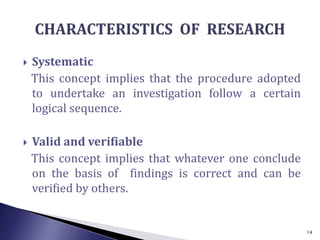  Systematic
This concept implies that the procedure adopted
to undertake an investigation follow a certain
logical sequence.
 Valid and verifiable
This concept implies that whatever one conclude
on the basis of findings is correct and can be
verified by others.
14
 