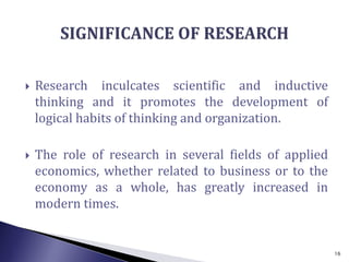  Research inculcates scientific and inductive
thinking and it promotes the development of
logical habits of thinking and organization.
 The role of research in several fields of applied
economics, whether related to business or to the
economy as a whole, has greatly increased in
modern times.
16
 
