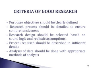  Purpose/ objectives should be clearly defined
 Research process should be detailed to ensure
comprehensiveness
 Research design should be selected based on
sound logic and realistic assumptions.
 Procedures used should be described in sufficient
details
 Analysis of data should be done with appropriate
methods of analysis
18
 