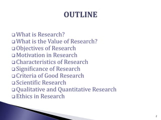  What is Research?
 What is the Value of Research?
 Objectives of Research
 Motivation in Research
 Characteristics of Research
 Significance of Research
 Criteria of Good Research
 Scientific Research
 Qualitative and Quantitative Research
 Ethics in Research
2
 