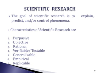  The goal of scientific research is to explain,
predict, and/or control phenomena.
 Characteristics of Scientific Research are
1. Purposive
2. Objective
3. Rational
4. Verifiable/ Testable
5. Generalizable
6. Empirical
7. Replicable
21
 