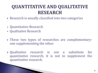  Research is usually classified into two categories
 Quantitative Research
 Qualitative Research
 These two types of researches are complementary-
one supplementing the other.
 Qualitative research is not a substitute for
quantitative research, it is not to supplement the
quantitative research.
22
 