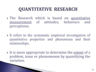  The Research which is based on quantitative
measurement of attitudes, behaviors and
perceptions.
 It refers to the systematic empirical investigation of
quantitative properties and phenomena and their
relationships.
 It is more appropriate to determine the extent of a
problem, issue or phenomenon by quantifying the
variation.
25
 