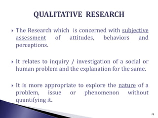  The Research which is concerned with subjective
assessment of attitudes, behaviors and
perceptions.
 It relates to inquiry / investigation of a social or
human problem and the explanation for the same.
 It is more appropriate to explore the nature of a
problem, issue or phenomenon without
quantifying it.
28
 