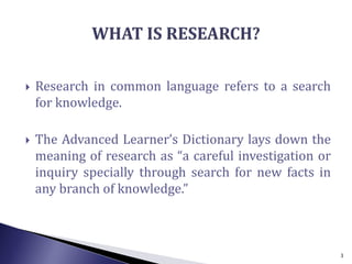  Research in common language refers to a search
for knowledge.
 The Advanced Learner’s Dictionary lays down the
meaning of research as “a careful investigation or
inquiry specially through search for new facts in
any branch of knowledge.”
3
 