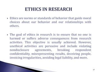  Ethics are norms or standards of behavior that guide moral
choices about our behavior and our relationships with
others.
 The goal of ethics in research is to ensure that no one is
harmed or suffers adverse consequences from research
activities. This objective is usually achieved. However,
unethical activities are pervasive and include violating
nondisclosure agreements, breaking respondent
confidentiality, misrepresenting results, deceiving people,
invoicing irregularities, avoiding legal liability, and more.
37
 