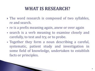  The word research is composed of two syllables,
re and search.
 re is a prefix meaning again, anew or over again
 search is a verb meaning to examine closely and
carefully, to test and try, or to probe.
 Together they form a noun describing a careful,
systematic, patient study and investigation in
some field of knowledge, undertaken to establish
facts or principles.
4
 
