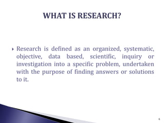  Research is defined as an organized, systematic,
objective, data based, scientific, inquiry or
investigation into a specific problem, undertaken
with the purpose of finding answers or solutions
to it.
6
 