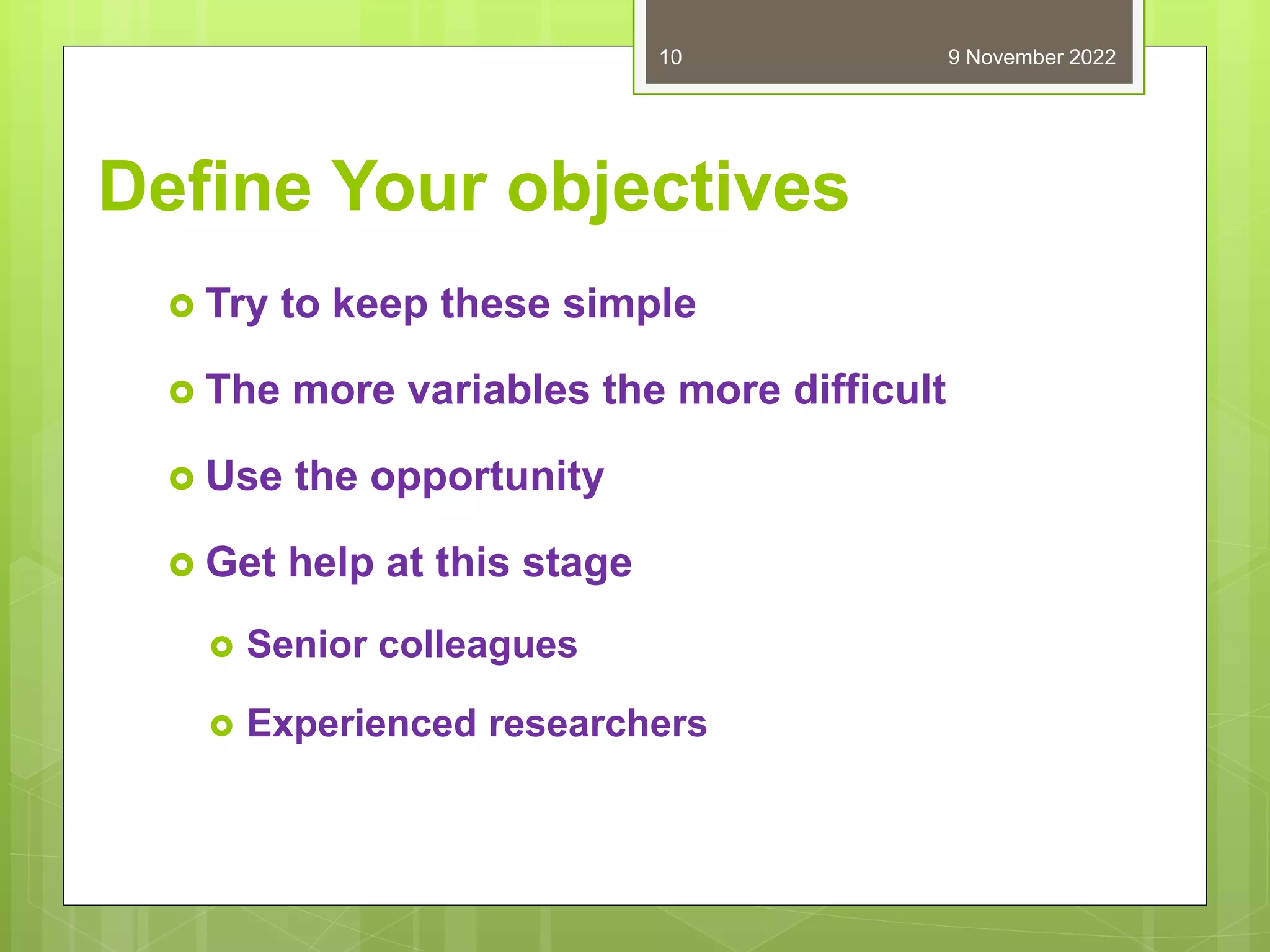Define Your objectives
 Try to keep these simple
 The more variables the more difficult
 Use the opportunity
 Get help at this stage
 Senior colleagues
 Experienced researchers
9 November 2022
10
 