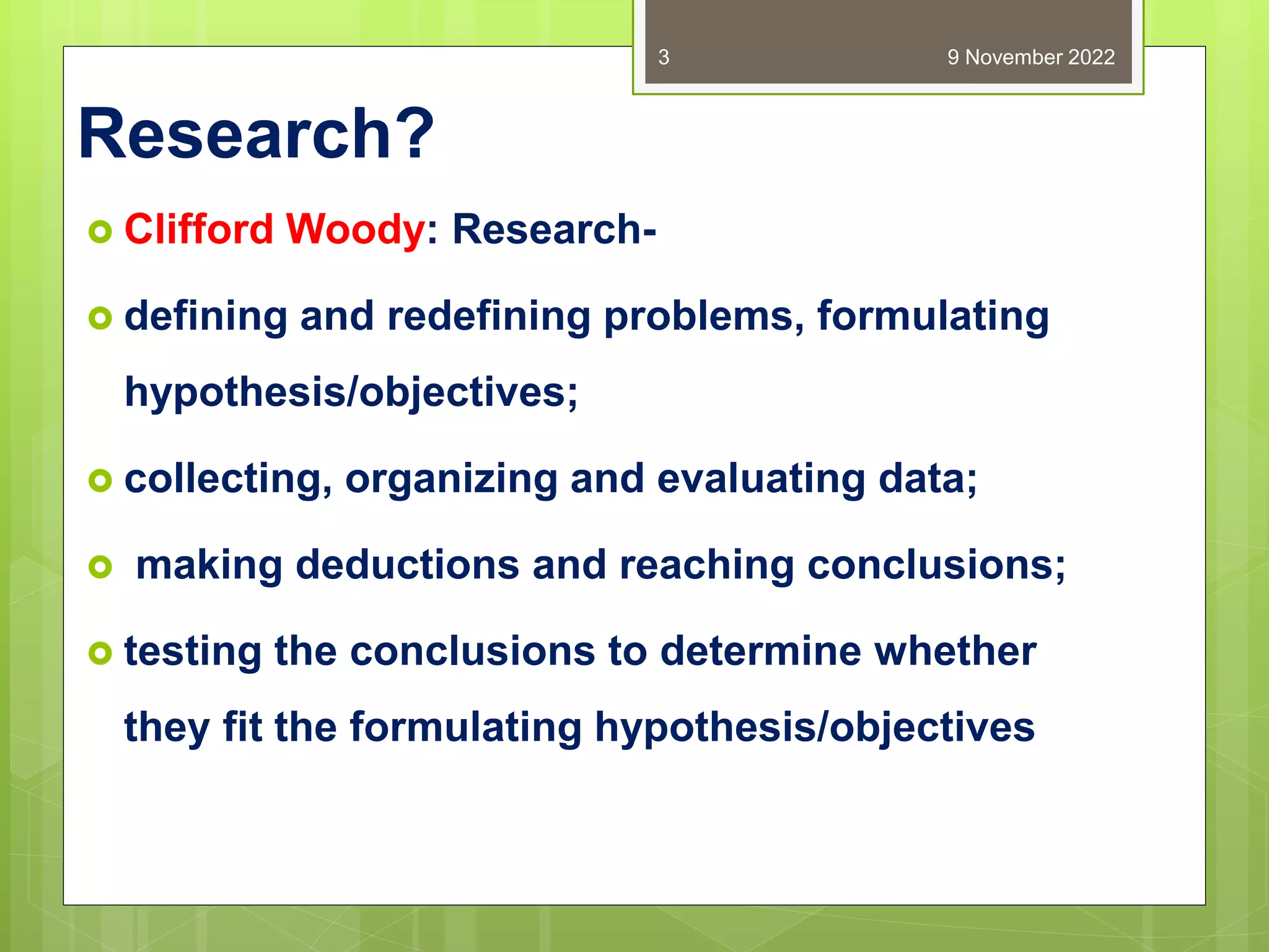 Research?
 Clifford Woody: Research-
 defining and redefining problems, formulating
hypothesis/objectives;
 collecting, organizing and evaluating data;
 making deductions and reaching conclusions;
 testing the conclusions to determine whether
they fit the formulating hypothesis/objectives
9 November 2022
3
 