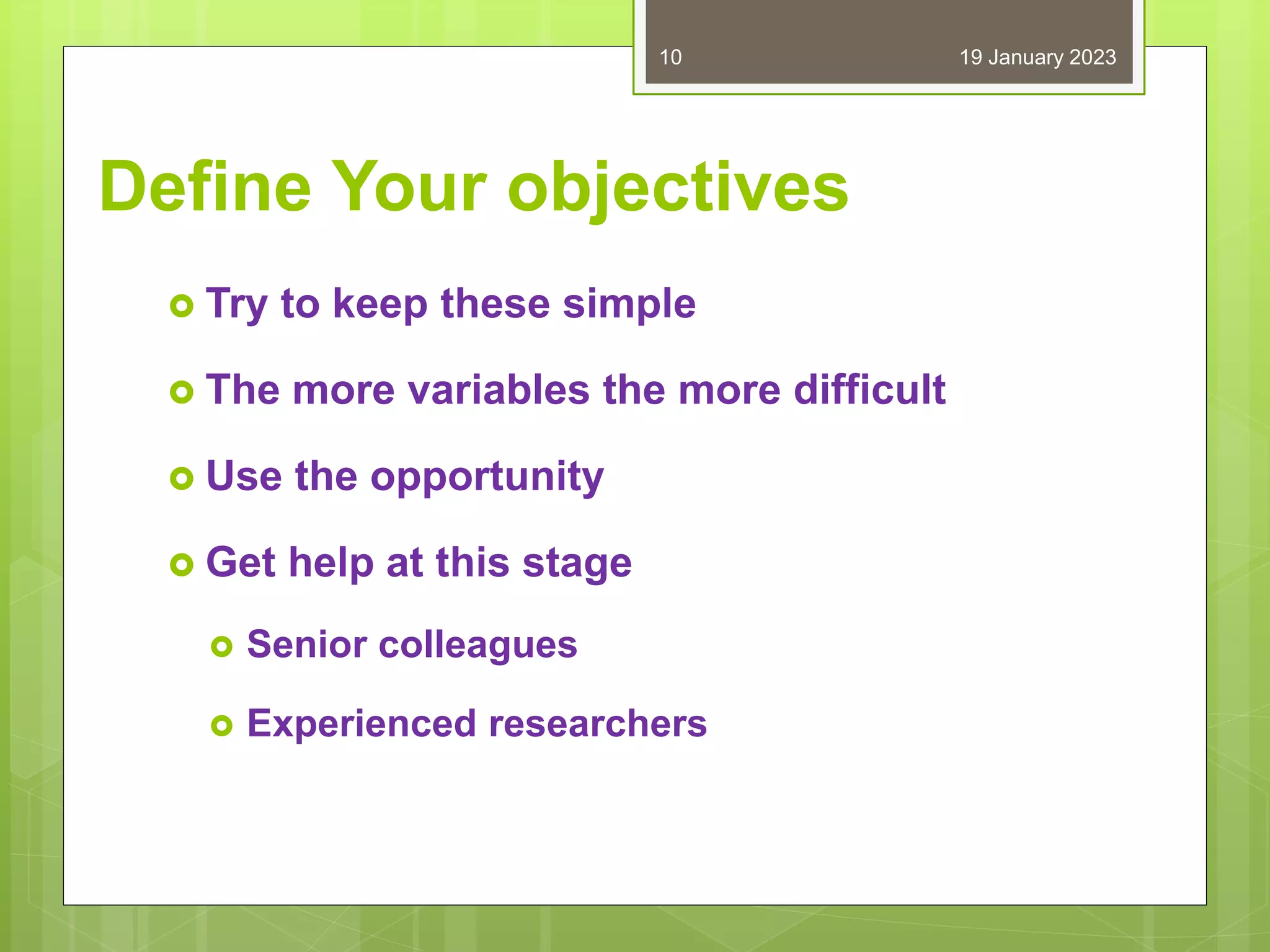 Define Your objectives
 Try to keep these simple
 The more variables the more difficult
 Use the opportunity
 Get help at this stage
 Senior colleagues
 Experienced researchers
19 January 2023
10
 