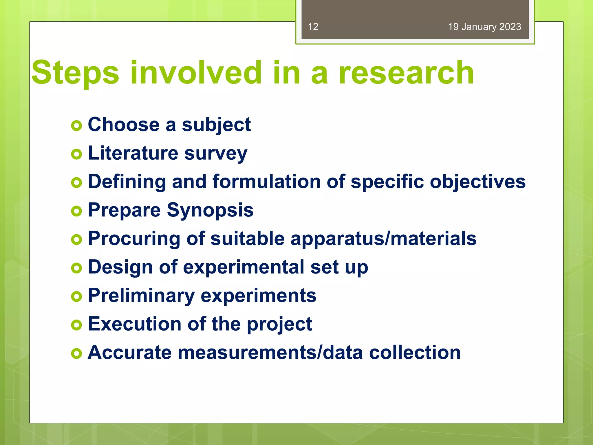 Steps involved in a research
 Choose a subject
 Literature survey
 Defining and formulation of specific objectives
 Prepare Synopsis
 Procuring of suitable apparatus/materials
 Design of experimental set up
 Preliminary experiments
 Execution of the project
 Accurate measurements/data collection
19 January 2023
12
 
