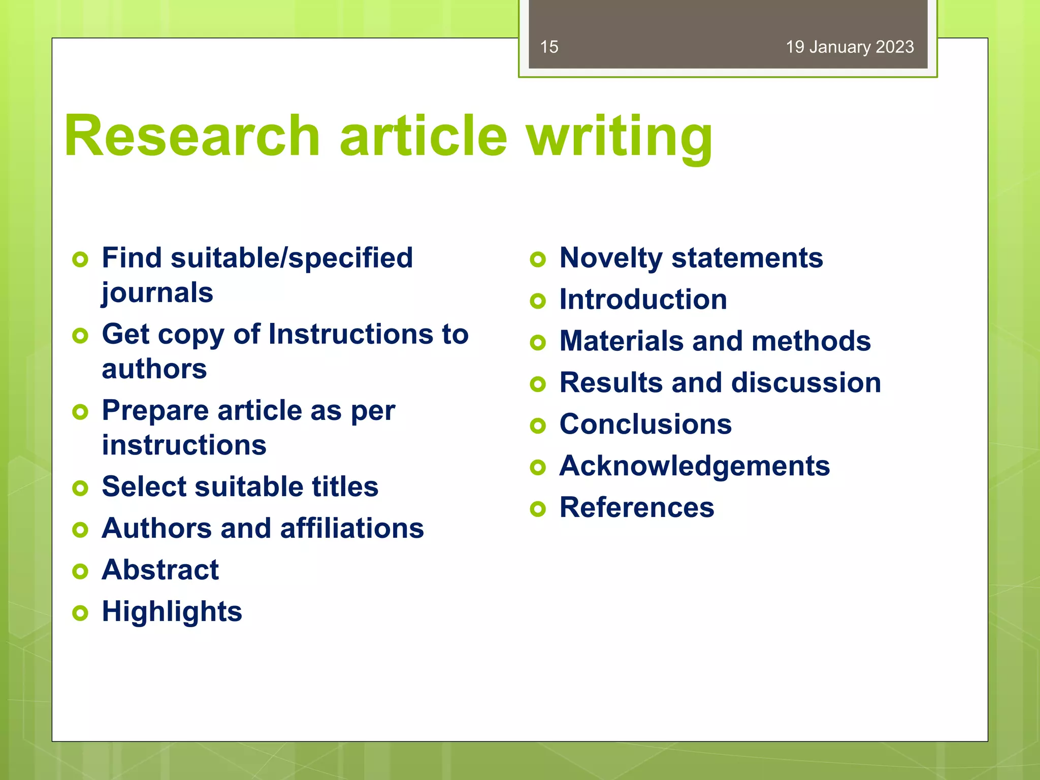 Research article writing
 Find suitable/specified
journals
 Get copy of Instructions to
authors
 Prepare article as per
instructions
 Select suitable titles
 Authors and affiliations
 Abstract
 Highlights
 Novelty statements
 Introduction
 Materials and methods
 Results and discussion
 Conclusions
 Acknowledgements
 References
19 January 2023
15
 
