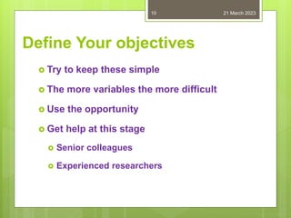 Define Your objectives
 Try to keep these simple
 The more variables the more difficult
 Use the opportunity
 Get help at this stage
 Senior colleagues
 Experienced researchers
21 March 2023
10
 