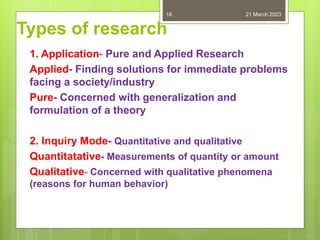Types of research
1. Application- Pure and Applied Research
Applied- Finding solutions for immediate problems
facing a society/industry
Pure- Concerned with generalization and
formulation of a theory
2. Inquiry Mode- Quantitative and qualitative
Quantitatative- Measurements of quantity or amount
Qualitative- Concerned with qualitative phenomena
(reasons for human behavior)
21 March 2023
18
 