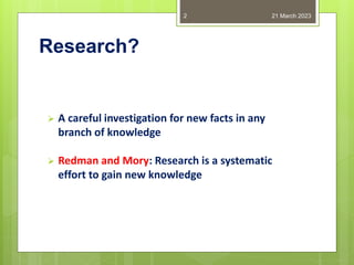 Research?
 A careful investigation for new facts in any
branch of knowledge
 Redman and Mory: Research is a systematic
effort to gain new knowledge
21 March 2023
2
 