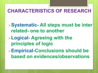 CHARACTERISTICS OF RESEARCH
Systematic- All steps must be inter
related- one to another
Logical- Agreeing with the
principles of logic
Empirical-Conclusions should be
based on evidences/observations
 