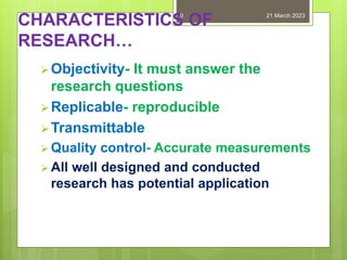 CHARACTERISTICS OF
RESEARCH…
Objectivity- It must answer the
research questions
Replicable- reproducible
Transmittable
 Quality control- Accurate measurements
 All well designed and conducted
research has potential application
21 March 2023
9
 