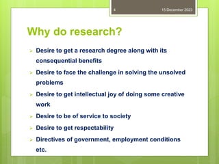 Why do research?
 Desire to get a research degree along with its
consequential benefits
 Desire to face the challenge in solving the unsolved
problems
 Desire to get intellectual joy of doing some creative
work
 Desire to be of service to society
 Desire to get respectability
 Directives of government, employment conditions
etc.
15 December 2023
4
 