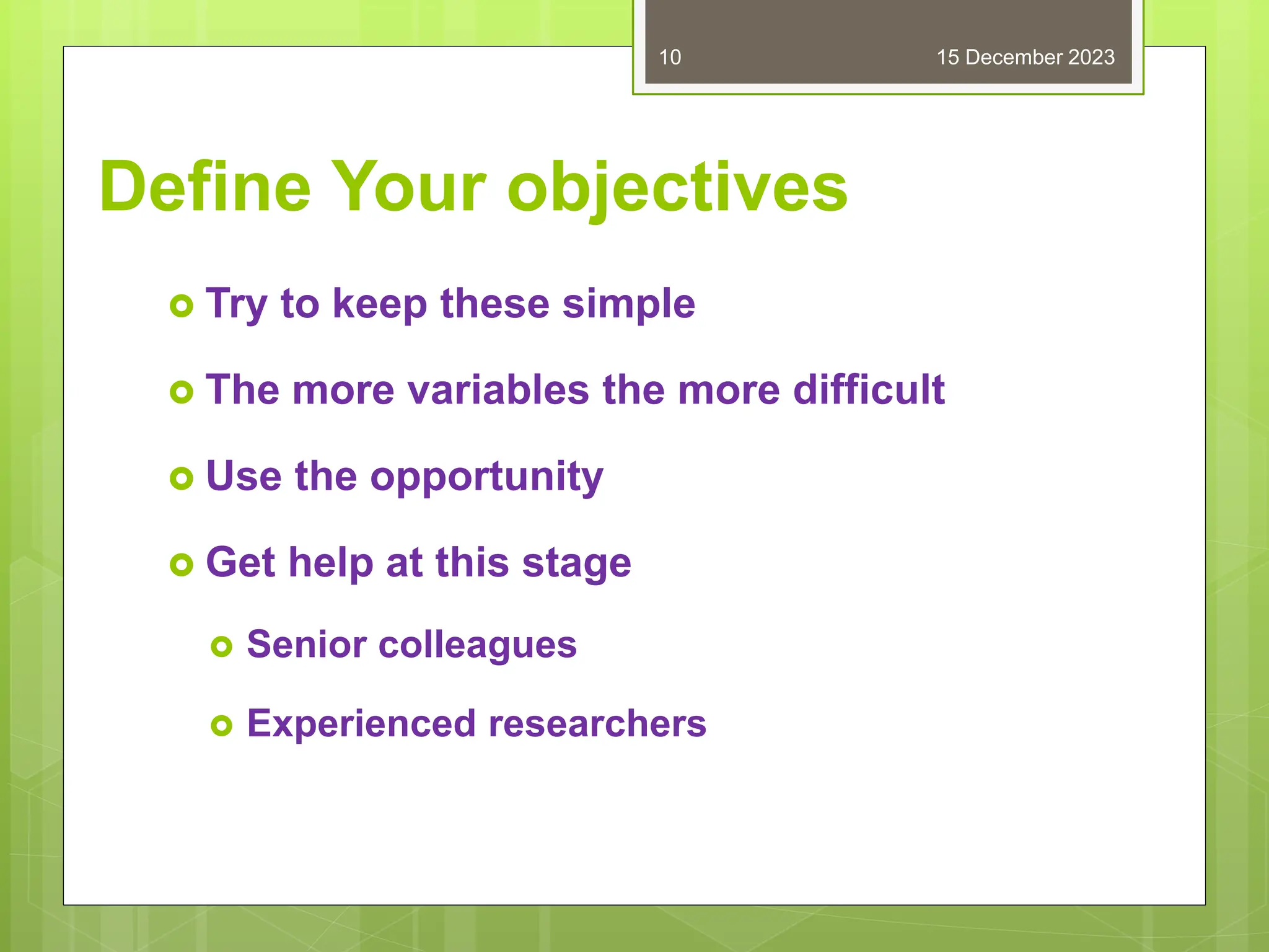 Define Your objectives
 Try to keep these simple
 The more variables the more difficult
 Use the opportunity
 Get help at this stage
 Senior colleagues
 Experienced researchers
15 December 2023
10
 