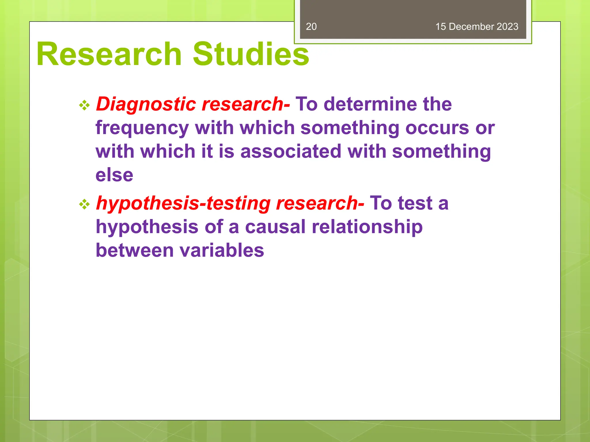 Research Studies
 Diagnostic research- To determine the
frequency with which something occurs or
with which it is associated with something
else
 hypothesis-testing research- To test a
hypothesis of a causal relationship
between variables
15 December 2023
20
 