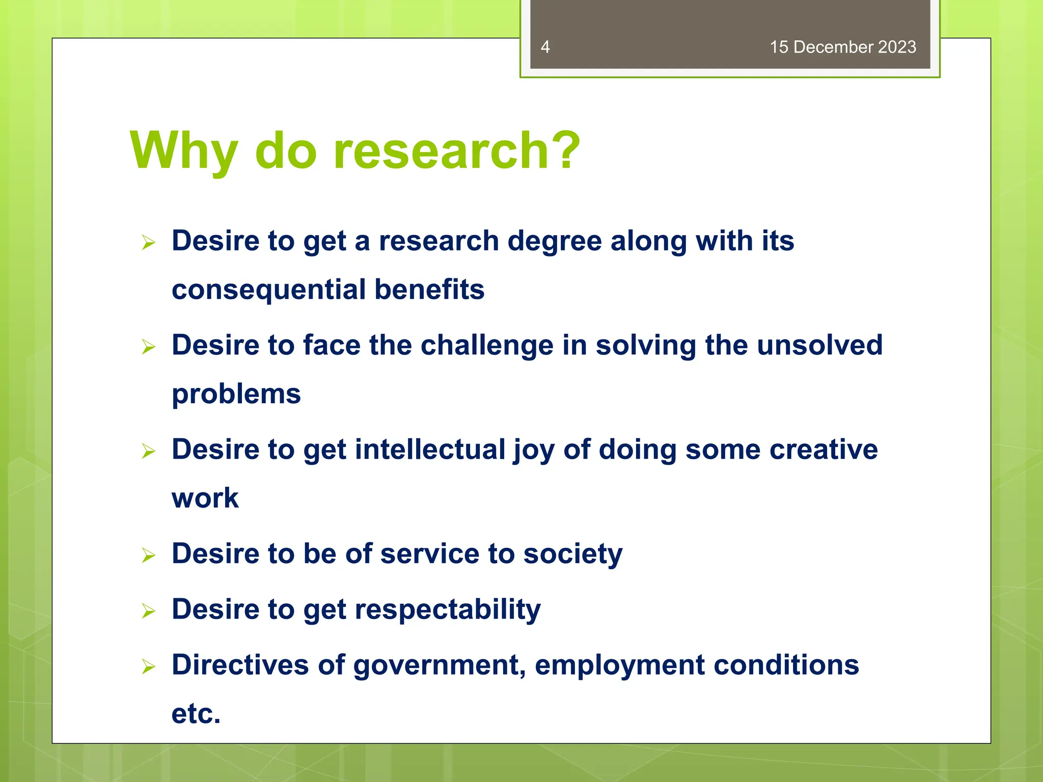 Why do research?
 Desire to get a research degree along with its
consequential benefits
 Desire to face the challenge in solving the unsolved
problems
 Desire to get intellectual joy of doing some creative
work
 Desire to be of service to society
 Desire to get respectability
 Directives of government, employment conditions
etc.
15 December 2023
4
 