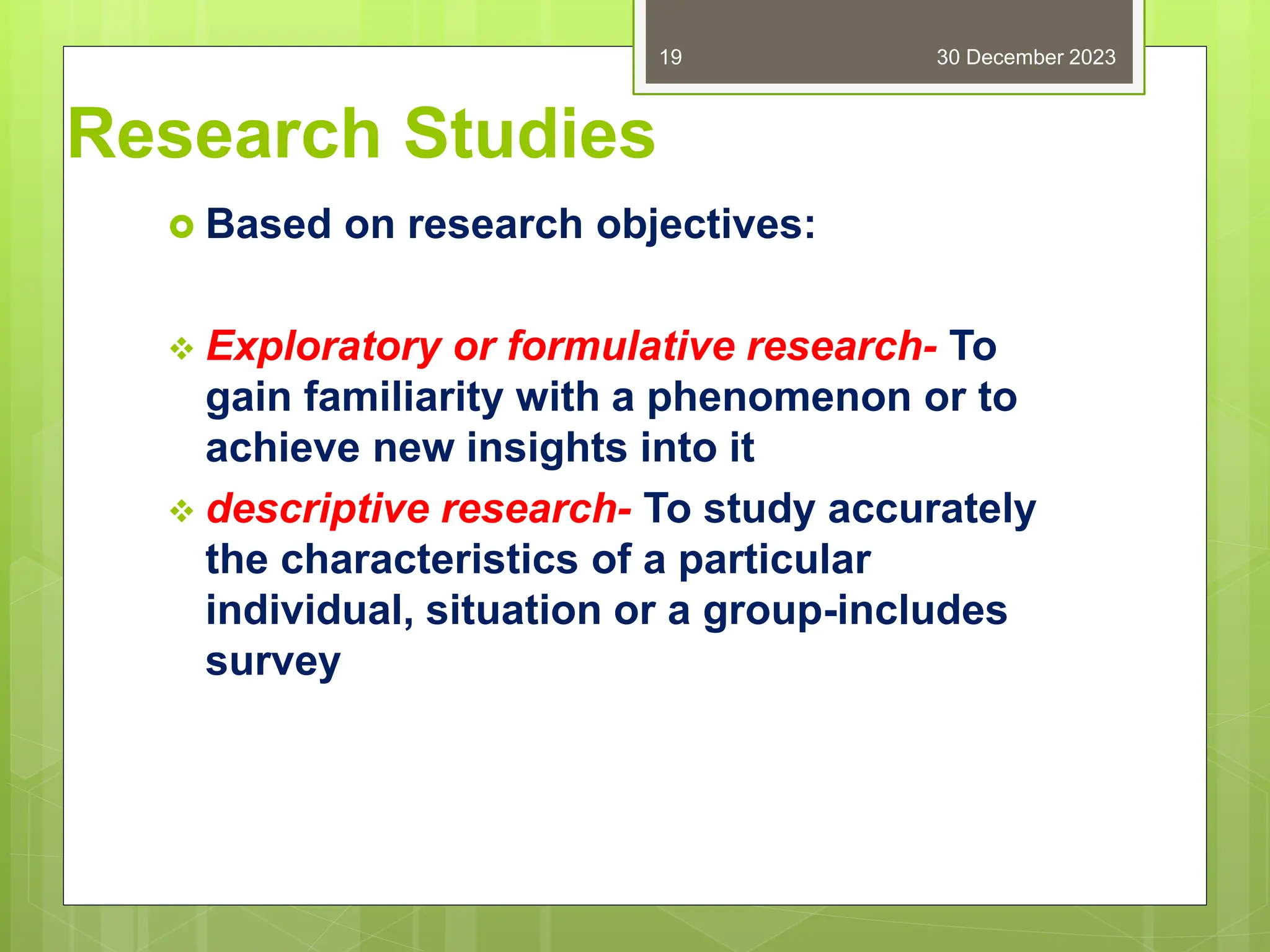 Research Studies
 Based on research objectives:
 Exploratory or formulative research- To
gain familiarity with a phenomenon or to
achieve new insights into it
 descriptive research- To study accurately
the characteristics of a particular
individual, situation or a group-includes
survey
30 December 2023
19
 