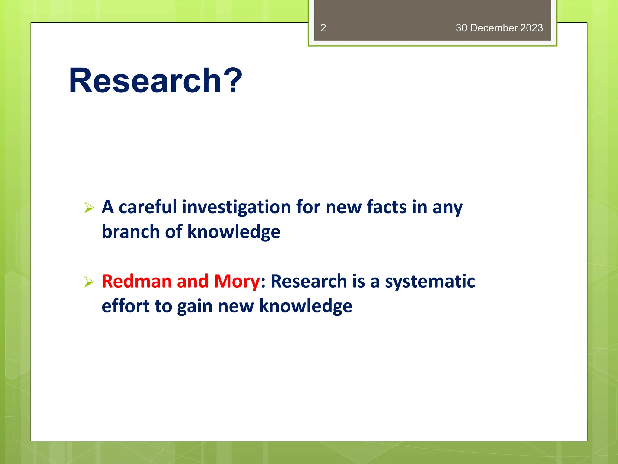 Research?
 A careful investigation for new facts in any
branch of knowledge
 Redman and Mory: Research is a systematic
effort to gain new knowledge
30 December 2023
2
 