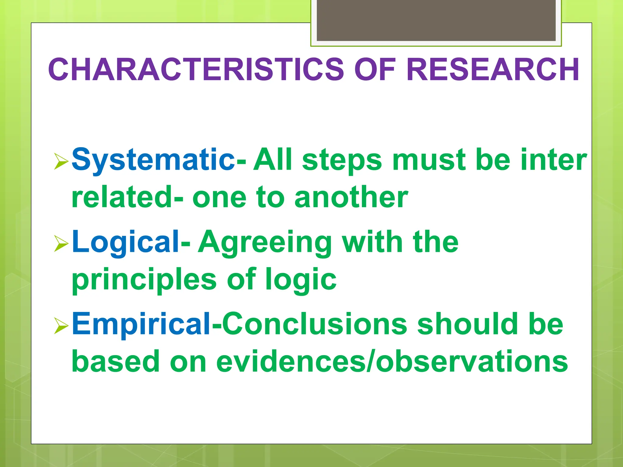 CHARACTERISTICS OF RESEARCH
Systematic- All steps must be inter
related- one to another
Logical- Agreeing with the
principles of logic
Empirical-Conclusions should be
based on evidences/observations
 